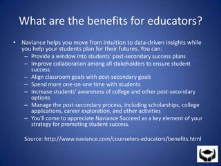 What are the benefits for educators?Naviance helps you move from intuition to data-driven insights while you help your students plan for their futures. You can:Provide a window into students' post-secondary success plansImprove collaboration among all stakeholders to ensure student successAlign classroom goals with post-secondary goalsSpend more one-on-one time with studentsIncrease students' awareness of college and other post-secondary optionsManage the post-secondary process, including scholarships, college applications, career exploration, and other activitiesYou'll come to appreciate Naviance Succeed as a key element of your strategy for promoting student success.Source: http://www.naviance.com/counselors-educators/benefits.html