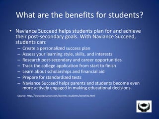 What are the benefits for students?Naviance Succeed helps students plan for and achieve their post-secondary goals. With Naviance Succeed, students can:Create a personalized success plan Assess your learning style, skills, and interests Research post-secondary and career opportunities Track the college application from start to finish Learn about scholarships and financial aid Prepare for standardized tests Naviance Succeed helps parents and students become even more actively engaged in making educational decisions.Source: http://www.naviance.com/parents-students/benefits.html