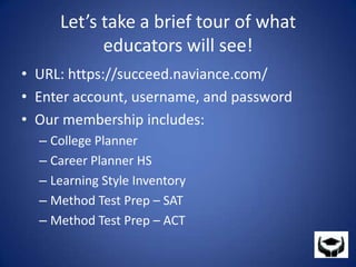 Let’s take a brief tour of what educators will see!URL: https://succeed.naviance.com/ Enter account, username, and passwordOur membership includes:College PlannerCareer Planner HSLearning Style InventoryMethod Test Prep – SATMethod Test Prep – ACT 