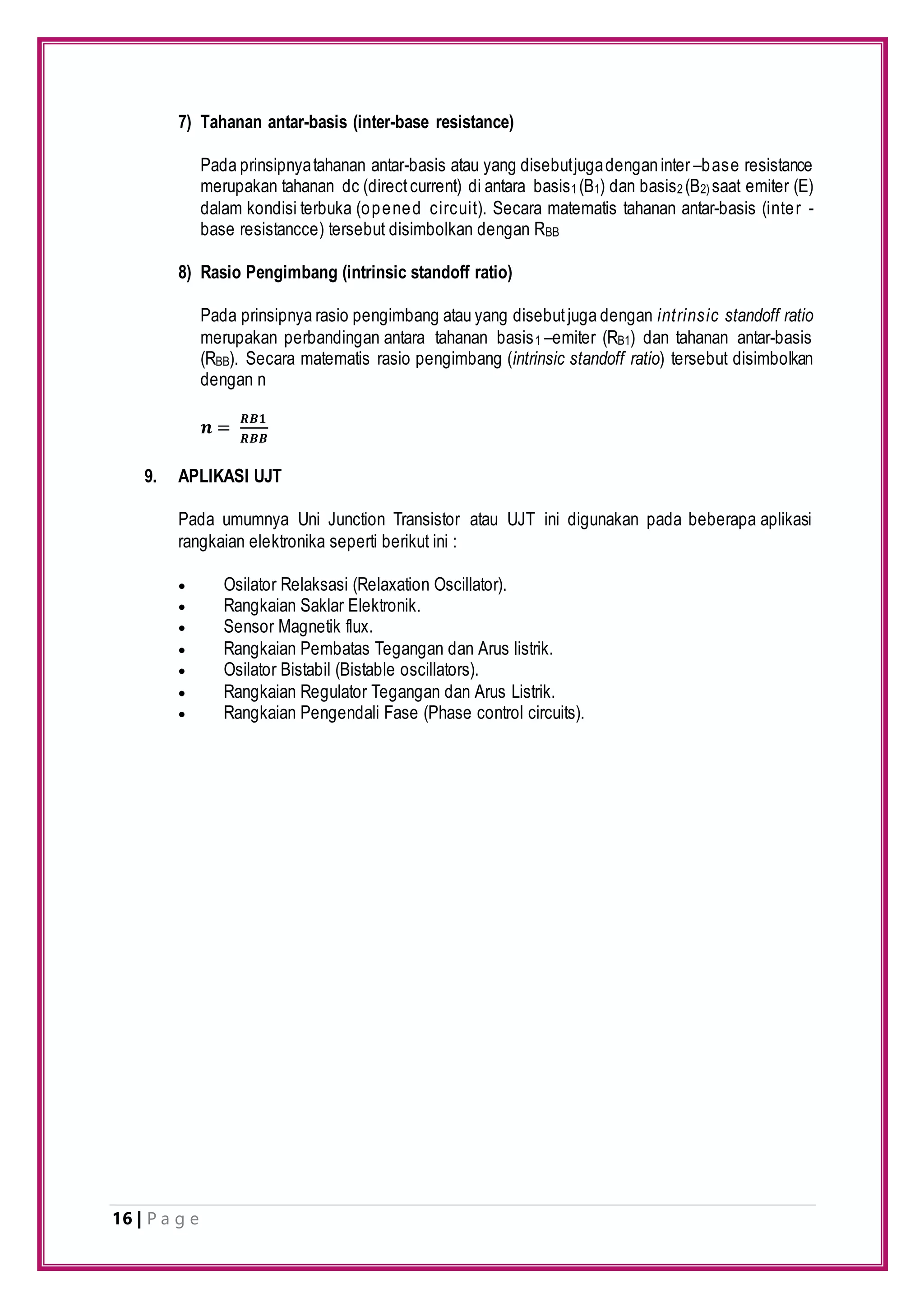 16 | P a g e
7) Tahanan antar-basis (inter-base resistance)
Pada prinsipnyatahanan antar-basis atau yang disebutjugadenganinter –base resistance
merupakan tahanan dc (directcurrent) di antara basis1 (B1) dan basis2 (B2) saat emiter (E)
dalam kondisi terbuka (opened circuit). Secara matematis tahanan antar-basis (inter -
base resistancce) tersebut disimbolkan dengan RBB
8) Rasio Pengimbang (intrinsic standoff ratio)
Pada prinsipnya rasio pengimbang atau yang disebutjuga dengan intrinsic standoff ratio
merupakan perbandingan antara tahanan basis1 –emiter (RB1) dan tahanan antar-basis
(RBB). Secara matematis rasio pengimbang (intrinsic standoff ratio) tersebut disimbolkan
dengan n
𝒏 =
𝑹𝑩𝟏
𝑹𝑩𝑩
9. APLIKASI UJT
Pada umumnya Uni Junction Transistor atau UJT ini digunakan pada beberapa aplikasi
rangkaian elektronika seperti berikut ini :
 Osilator Relaksasi (Relaxation Oscillator).
 Rangkaian Saklar Elektronik.
 Sensor Magnetik flux.
 Rangkaian Pembatas Tegangan dan Arus listrik.
 Osilator Bistabil (Bistable oscillators).
 Rangkaian Regulator Tegangan dan Arus Listrik.
 Rangkaian Pengendali Fase (Phase control circuits).
 
