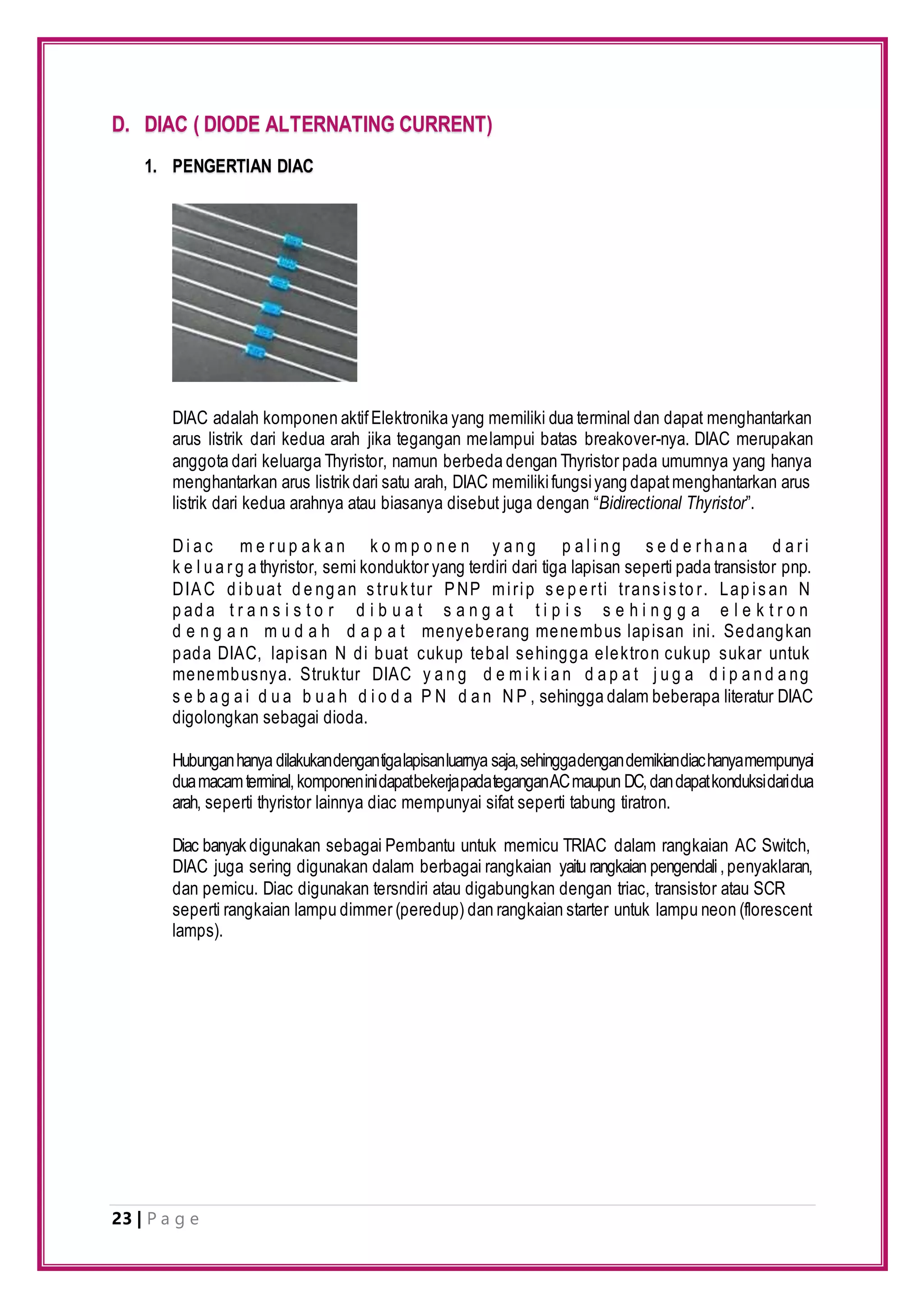 23 | P a g e
D. DIAC ( DIODE ALTERNATING CURRENT)
1. PENGERTIAN DIAC
DIAC adalah komponen aktifElektronika yang memiliki dua terminal dan dapat menghantarkan
arus listrik dari kedua arah jika tegangan melampui batas breakover-nya. DIAC merupakan
anggota dari keluarga Thyristor, namun berbeda dengan Thyristor pada umumnya yang hanya
menghantarkan arus listrik dari satu arah, DIAC memilikifungsiyang dapatmenghantarkan arus
listrik dari kedua arahnya atau biasanya disebut juga dengan “Bidirectional Thyristor”.
D i a c m e r u p a k a n k o m p o n e n y a n g p a l i n g s e d e r h a n a d a r i
k e l u a r g a thyristor, semi konduktor yang terdiri dari tiga lapisan seperti pada transistor pnp.
DIAC d ib uat d e ng an s truk tur PNP mirip s e p e rti trans is to r. Lap is an N
p ad a t r a n s i s t o r d i b u a t s a n g a t t i p i s s e h i n g g a e l e k t r o n
d e n g a n m u d a h d a p a t menyeberang menembus lapisan ini. Sedangkan
pada DIAC, lapisan N di buat cukup tebal sehingga elektron cukup sukar untuk
menembusnya. Struktur DIAC y a n g d e m i k i a n d a p a t j u g a d i p a n d a ng
s e b a g a i d u a b u a h d i o d a P N d a n N P , sehingga dalam beberapa literatur DIAC
digolongkan sebagai dioda.
Hubunganhanya dilakukandengantigalapisanluarnya saja,sehinggadengandemikiandiachanyamempunyai
duamacamterminal,komponeninidapatbekerjapadateganganACmaupun DC,dandapatkonduksidaridua
arah, seperti thyristor lainnya diac mempunyai sifat seperti tabung tiratron.
Diac banyak digunakan sebagai Pembantu untuk memicu TRIAC dalam rangkaian AC Switch,
DIAC juga sering digunakan dalam berbagai rangkaian yaitu rangkaian pengendali,penyaklaran,
dan pemicu. Diac digunakan tersndiri atau digabungkan dengan triac, transistor atau SCR
seperti rangkaian lampu dimmer (peredup) dan rangkaian starter untuk lampu neon (florescent
lamps).
 
