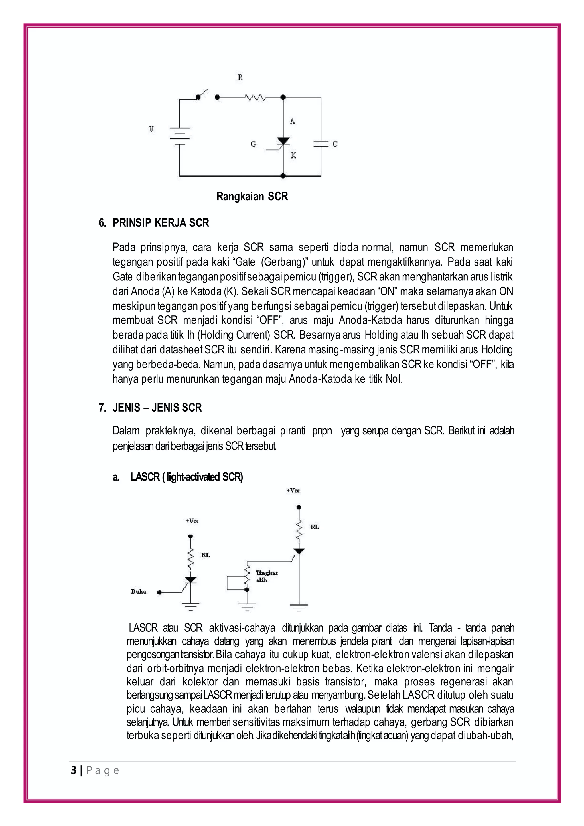 3 | P a g e
6. PRINSIP KERJA SCR
Pada prinsipnya, cara kerja SCR sama seperti dioda normal, namun SCR memerlukan
tegangan positif pada kaki “Gate (Gerbang)” untuk dapat mengaktifkannya. Pada saat kaki
Gate diberikanteganganpositifsebagaipemicu (trigger), SCR akan menghantarkan arus listrik
dari Anoda (A) ke Katoda (K). Sekali SCR mencapai keadaan “ON” maka selamanya akan ON
meskipun tegangan positifyang berfungsi sebagai pemicu (trigger) tersebutdilepaskan. Untuk
membuat SCR menjadi kondisi “OFF”, arus maju Anoda-Katoda harus diturunkan hingga
berada pada titik Ih (Holding Current) SCR. Besarnya arus Holding atau Ih sebuah SCR dapat
dilihat dari datasheetSCR itu sendiri. Karena masing-masing jenis SCR memiliki arus Holding
yang berbeda-beda. Namun, pada dasarnya untuk mengembalikan SCR ke kondisi “OFF”, kita
hanya perlu menurunkan tegangan maju Anoda-Katoda ke titik Nol.
7. JENIS – JENIS SCR
Dalam prakteknya, dikenal berbagai piranti pnpn yang serupa dengan SCR. Berikut ini adalah
penjelasandariberbagaijenis SCRtersebut.
a. LASCR (light-activated SCR)
LASCR atau SCR aktivasi-cahaya ditunjukkan pada gambar diatas ini. Tanda - tanda panah
menunjukkan cahaya datang yang akan menembus jendela piranti dan mengenai lapisan-lapisan
pengosongantransistor.Bila cahaya itu cukup kuat, elektron-elektron valensi akan dilepaskan
dari orbit-orbitnya menjadi elektron-elektron bebas. Ketika elektron-elektron ini mengalir
keluar dari kolektor dan memasuki basis transistor, maka proses regenerasi akan
berlangsungsampaiLASCRmenjaditertutup atau menyambung.Setelah LASCR ditutup oleh suatu
picu cahaya, keadaan ini akan bertahan terus walaupun tidak mendapat masukan cahaya
selanjutnya. Untuk memberisensitivitas maksimum terhadap cahaya, gerbang SCR dibiarkan
terbuka seperti ditunjukkanoleh.Jikadikehendakitingkatalih(tingkatacuan) yangdapat diubah-ubah,
Rangkaian SCR
 