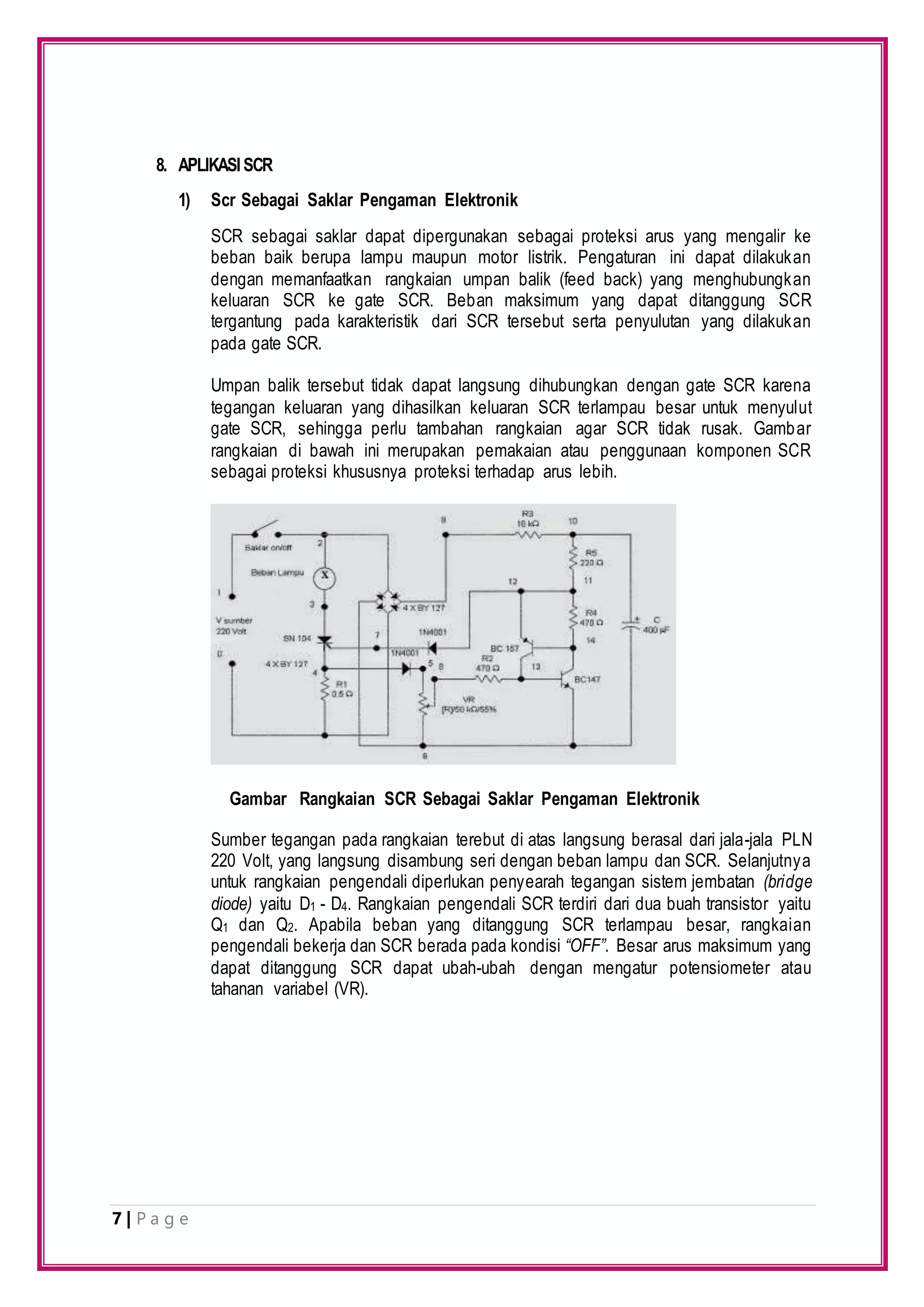 7 | P a g e
8. APLIKASISCR
1) Scr Sebagai Saklar Pengaman Elektronik
SCR sebagai saklar dapat dipergunakan sebagai proteksi arus yang mengalir ke
beban baik berupa lampu maupun motor listrik. Pengaturan ini dapat dilakukan
dengan memanfaatkan rangkaian umpan balik (feed back) yang menghubungkan
keluaran SCR ke gate SCR. Beban maksimum yang dapat ditanggung SCR
tergantung pada karakteristik dari SCR tersebut serta penyulutan yang dilakukan
pada gate SCR.
Umpan balik tersebut tidak dapat langsung dihubungkan dengan gate SCR karena
tegangan keluaran yang dihasilkan keluaran SCR terlampau besar untuk menyulut
gate SCR, sehingga perlu tambahan rangkaian agar SCR tidak rusak. Gambar
rangkaian di bawah ini merupakan pemakaian atau penggunaan komponen SCR
sebagai proteksi khususnya proteksi terhadap arus lebih.
Sumber tegangan pada rangkaian terebut di atas langsung berasal dari jala-jala PLN
220 Volt, yang langsung disambung seri dengan beban lampu dan SCR. Selanjutnya
untuk rangkaian pengendali diperlukan penyearah tegangan sistem jembatan (bridge
diode) yaitu D1 - D4. Rangkaian pengendali SCR terdiri dari dua buah transistor yaitu
Q1 dan Q2. Apabila beban yang ditanggung SCR terlampau besar, rangkaian
pengendali bekerja dan SCR berada pada kondisi “OFF”. Besar arus maksimum yang
dapat ditanggung SCR dapat ubah-ubah dengan mengatur potensiometer atau
tahanan variabel (VR).
Gambar Rangkaian SCR Sebagai Saklar Pengaman Elektronik
 