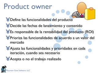 Product owner Define las funcionalidades del producto Decide las fechas de lanzamiento y contenido Es responsable de la rentabilidad del producto (ROI) Prioriza las funcionalidades de acuerdo a un valor del mercado Ajusta las funcionalidades y prioridades en cada iteración, cuando sea necesario Acepta o no el trabajo realizado  