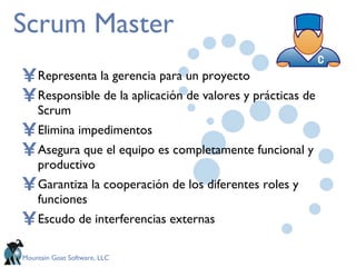Scrum Master Representa la gerencia para un proyecto Responsible de la aplicación de valores y prácticas de Scrum Elimina impedimentos Asegura que el equipo es completamente funcional y productivo Garantiza la cooperación de los diferentes roles y funciones  Escudo de interferencias externas 