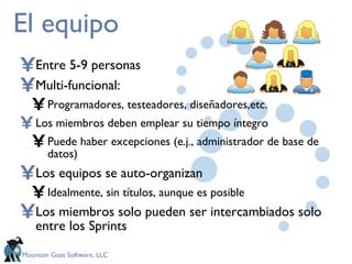 El equipo Entre 5-9 personas Multi-funcional: Programadores,  testeadores, diseñadores,etc .  Los miembros deben emplear su tiempo íntegro Puede haber excepciones (e.j., administrador de base de datos) Los equipos se auto-organizan Idealmente, sin títulos, aunque es posible Los miembros solo pueden ser intercambiados solo entre los Sprints 