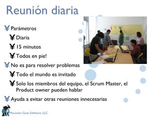 Reunión diaria Parámetros Diaria 15 minutos Todos en pie! No es para resolver problemas Todo el mundo es invitado Solo los miembros del equipo, el Scrum Master, el Product owner pueden hablar Ayuda a evitar otras reuniones innecesarias 