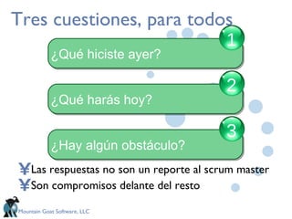 Tres cuestiones, para todos Las respuestas no son un reporte al scrum master Son compromisos delante del resto ¿Qué hiciste ayer? 1 ¿Qué harás hoy? 2 ¿Hay algún obstáculo? 3 