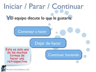 Iniciar / Parar / Continuar El equipo discute lo que le gustaría: Comenzar a hacer Dejar de hacer Continuar haciendo Esta es solo una de las muchas formas de hacer una retrospectiva 