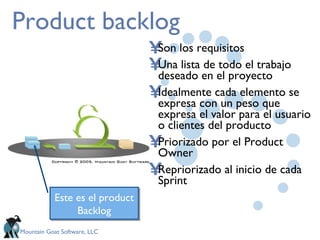Product backlog Son los requisitos Una lista de todo el trabajo deseado en el proyecto  Idealmente cada elemento se expresa con un peso que expresa el valor para el usuario o clientes del producto Priorizado por el Product Owner Repriorizado al inicio de cada Sprint Este es el product Backlog 