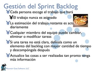 Gestión del Sprint Backlog Cada persona escoge el trabajo que hará El trabajo nunca es asignado La estimación del trabajo restante es actualizada diariamente Cualquier miembro del equipo puede cambiar, eliminar o modificar tareas  Si una tarea no está clara, defínala como un elemento del backlog con mayor cantidad de tiempo y descompóngala después Actualice las cosas a ser realizadas tan pronto tenga más información 
