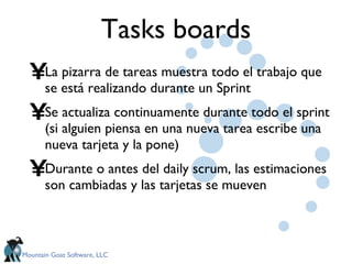 Tasks boards La pizarra de tareas muestra todo el trabajo que se está realizando durante un Sprint Se actualiza continuamente durante todo el sprint (si alguien piensa en una nueva tarea escribe una nueva tarjeta y la pone) Durante o antes del daily scrum, las estimaciones son cambiadas y las tarjetas se mueven 