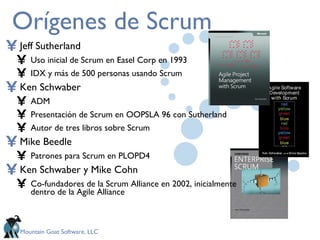 Orígenes de Scrum Jeff Sutherland Uso inicial de Scrum en Easel Corp en 1993 IDX y más de 500 personas usando Scrum Ken Schwaber ADM Presentación de Scrum en OOPSLA 96 con Sutherland Autor de tres libros sobre Scrum Mike Beedle Patrones para Scrum en PLOPD4 Ken Schwaber y Mike Cohn Co-fundadores de la Scrum Alliance en 2002, inicialmente dentro de la Agile Alliance 