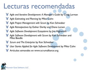 Lecturas recomendadas Agile and Iterative Development: A Manager’s Guide  by Craig Larman Agile Estimating and Planning  by Mike Cohn Agile Project Management   with Scrum  by Ken Schwaber Agile Retrospectives  by Esther Derby and Diana Larsen Agile Software Development Ecosystems  by Jim Highsmith Agile Software Development with Scrum  by Ken Schwaber and  Mike Beedle Scrum and The Enterprise  by Ken Schwaber User Stories Applied for Agile Software Development  by Mike Cohn Artículos semanales en www.scrumalliance.org 
