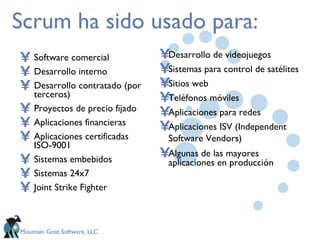 Scrum ha sido usado para: Software comercial Desarrollo interno Desarrollo contratado (por terceros) Proyectos de precio fijado Aplicaciones financieras Aplicaciones certificadas ISO-9001 Sistemas embebidos Sistemas 24x7 Joint Strike Fighter Desarrollo de videojuegos Sistemas para control de satélites Sitios web Teléfonos móviles Aplicaciones para redes Aplicaciones ISV (Independent Software Vendors)   Algunas de las mayores aplicaciones en producción 