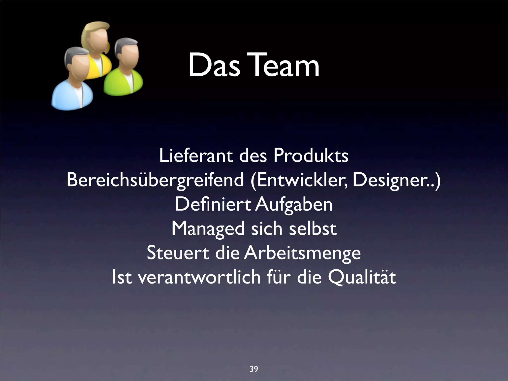 Das Team

           Lieferant des Produkts
Bereichsübergreifend (Entwickler, Designer..)
             Deﬁniert Aufgaben
             Managed sich selbst
          Steuert die Arbeitsmenge
     Ist verantwortlich für die Qualität



                     39
 