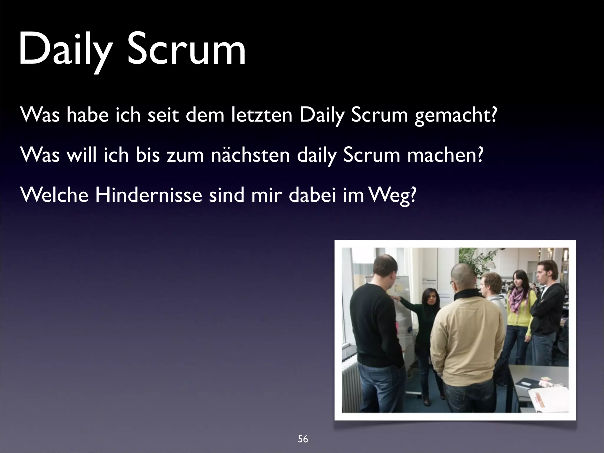 Daily Scrum
Was habe ich seit dem letzten Daily Scrum gemacht?
Was will ich bis zum nächsten daily Scrum machen?
Welche Hindernisse sind mir dabei im Weg?




                             56
 