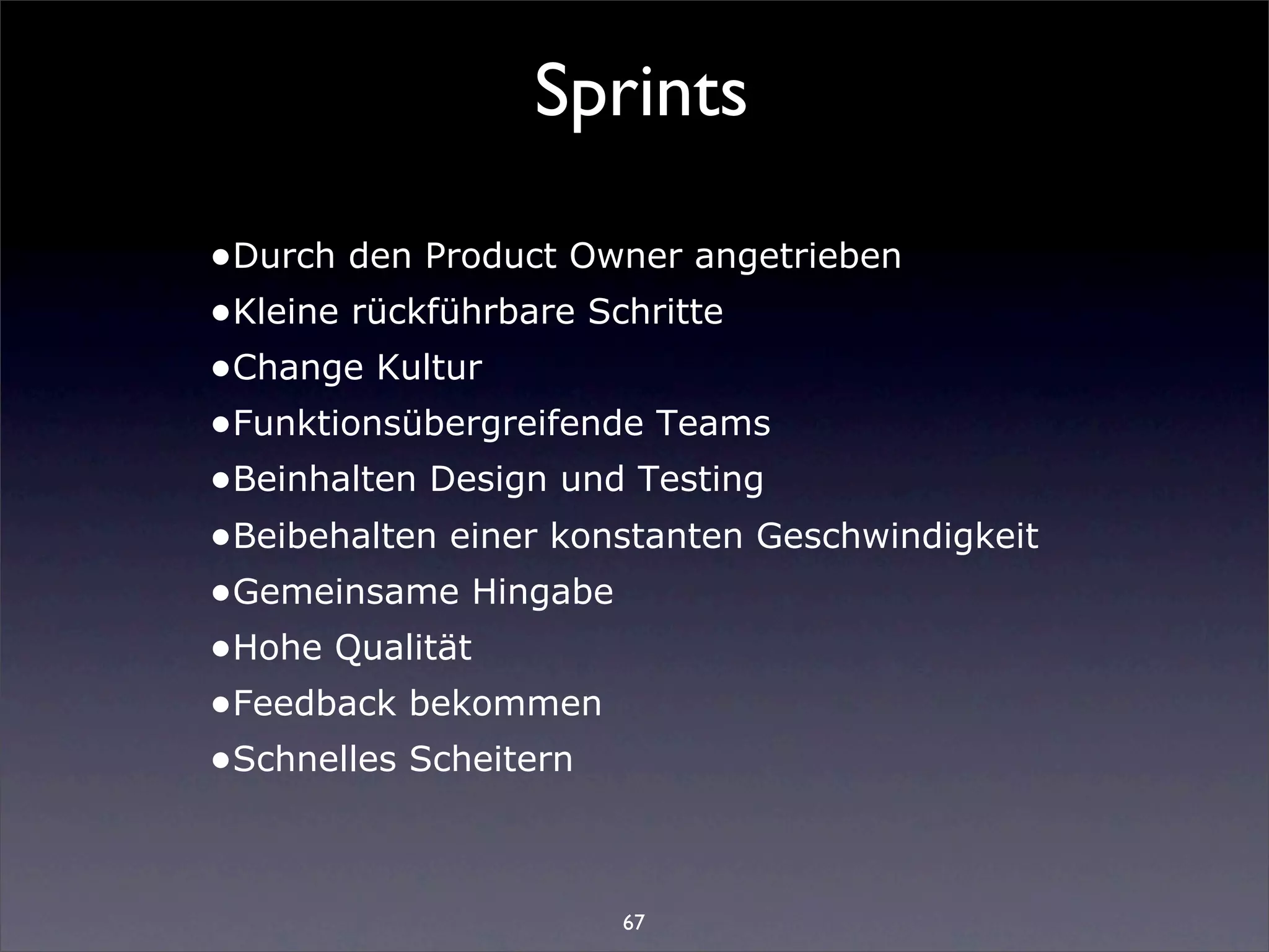 Sprints

•Durch den Product Owner angetrieben
•Kleine rückführbare Schritte
•Change Kultur
•Funktionsübergreifende Teams
•Beinhalten Design und Testing
•Beibehalten einer konstanten Geschwindigkeit
•Gemeinsame Hingabe
•Hohe Qualität
•Feedback bekommen
•Schnelles Scheitern


                      67
 