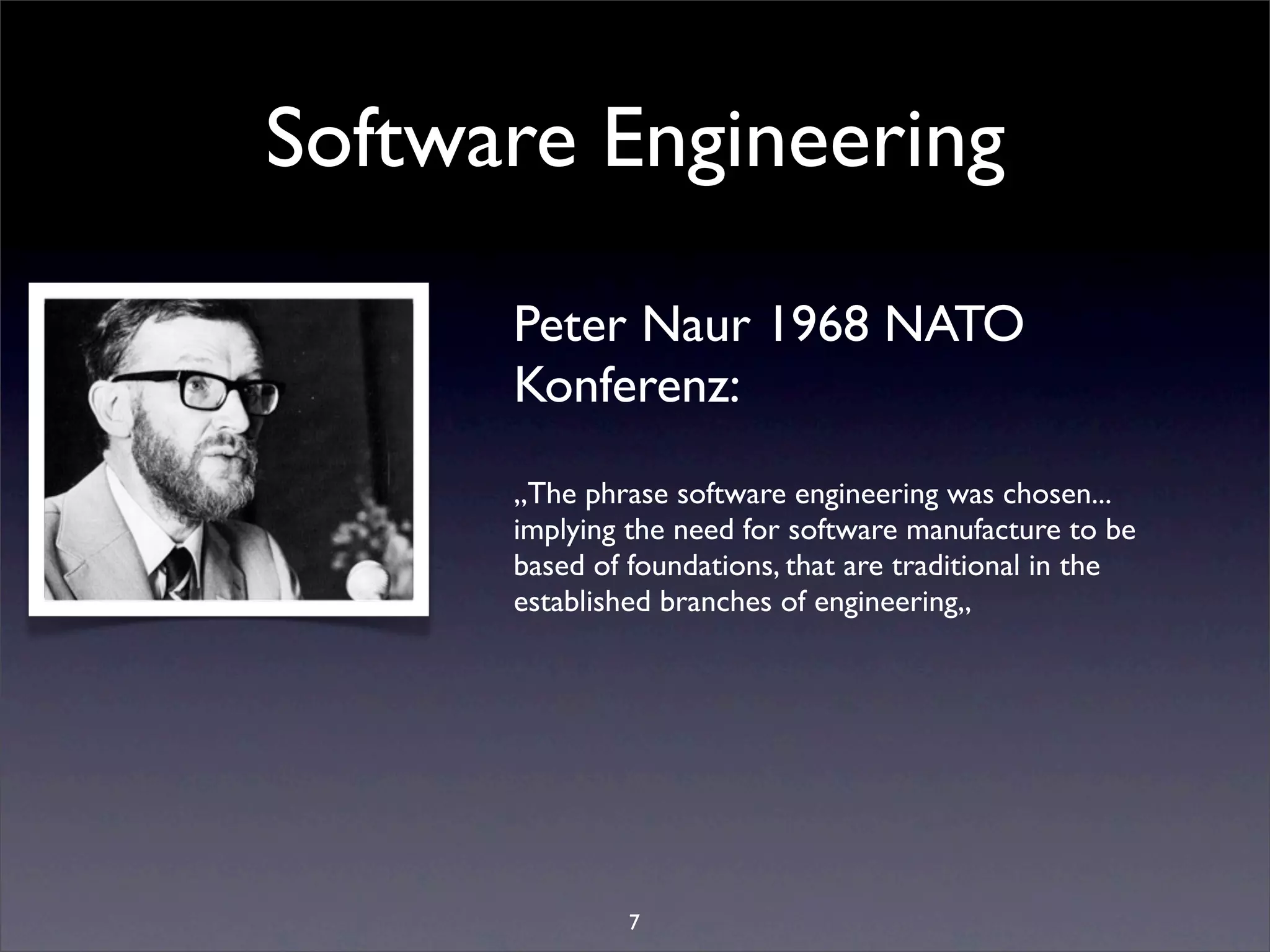 Software Engineering

      Peter Naur 1968 NATO
      Konferenz:
      „The phrase software engineering was chosen...
      implying the need for software manufacture to be
      based of foundations, that are traditional in the
      established branches of engineering„




               7
 