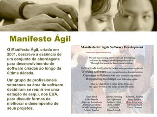 Manifesto Ágil O Manifesto Ágil, criado em 2001, descreve a essência de um conjunto de abordagens para desenvolvimento de software criadas ao longo da última década.  Um grupo de profissionais veteranos na área de software decidiram se reunir em uma estação de esqui, nos EUA, para discutir formas de melhorar o desempenho de seus projetos. 