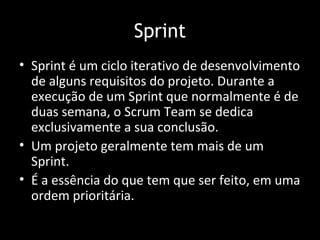 Sprint
• Sprint é um ciclo iterativo de desenvolvimento
  de alguns requisitos do projeto. Durante a
  execução de um Sprint que normalmente é de
  duas semana, o Scrum Team se dedica
  exclusivamente a sua conclusão.
• Um projeto geralmente tem mais de um
  Sprint.
• É a essência do que tem que ser feito, em uma
  ordem prioritária.
 