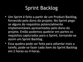 Sprint Backlog
• Um Sprint é feito a partir de um Product Backlog,
  fornecido pelo dono do projeto. No Sprint pega-
  se alguns do requisitos potencialmente
  implementáveis apresentados pelo dono do
  projeto. Então podemos quebrar em partes os
  requisitos capturados para o Sprint, tornando-se
  assim um Sprint Backlog.
• Essa quebra pode ser feita para adiantar mais a
  tarefa, pode-se fazer cada item do Sprint Backlog
  em 2 horas ou 4 horas.
 