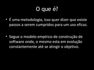O que é?
• É uma metodologia, isso quer dizer que existe
  passos a serem cumpridos para um uso eficaz.

• Segue o modelo empírico de construção de
  software onde, o mesmo esta em evolução
  constantemente até se atingir o objetivo.
 