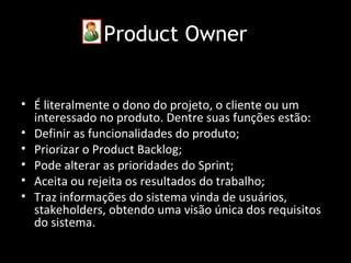 Product Owner


• É literalmente o dono do projeto, o cliente ou um
  interessado no produto. Dentre suas funções estão:
• Definir as funcionalidades do produto;
• Priorizar o Product Backlog;
• Pode alterar as prioridades do Sprint;
• Aceita ou rejeita os resultados do trabalho;
• Traz informações do sistema vinda de usuários,
  stakeholders, obtendo uma visão única dos requisitos
  do sistema.
 