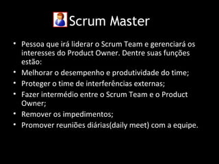 Scrum Master
• Pessoa que irá liderar o Scrum Team e gerenciará os
  interesses do Product Owner. Dentre suas funções
  estão:
• Melhorar o desempenho e produtividade do time;
• Proteger o time de interferências externas;
• Fazer intermédio entre o Scrum Team e o Product
  Owner;
• Remover os impedimentos;
• Promover reuniões diárias(daily meet) com a equipe.
 