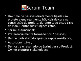 Scrum Team
• Um time de pessoas diretamente ligadas ao
  projeto e que realmente irão cair de cara na
  construção do projeto, durante todo o seu ciclo
  de vida. Dentre suas funções estão:
• Ser multi-funcional;
• Preferencialmente formado por 7 pessoas;
• Define o objetivo do Sprint e expõe resultados;
• Auto-organizável;
• Demostra o resultado do Sprint para o Product
  Owner e outros stakeholders.
 