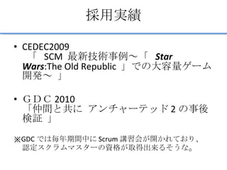 採用実績 CEDEC2009   「  SCM  最新技術事例～「  Star Wars :The Old Republic  」での大容量ゲーム開発～ 」 ＧＤＣ 2010 「仲間と共に アンチャーテッド 2 の事後検証 」 　 ※ GDC では毎年期間中に Scrum 講習会が開かれており、 認定スクラムマスターの資格が取得出来るそうな 。 