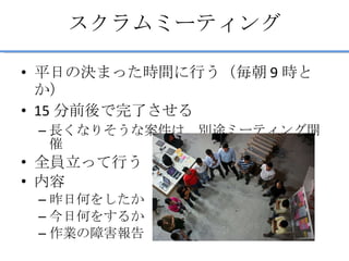 スクラムミーティング 平日の決まった時間に行う（毎朝 9 時とか） 15 分前後で完了させる 長くなりそうな案件は、別途ミーティング開催 全員立って行う 内容 昨日何をしたか 今日何をするか 作業の障害報告 