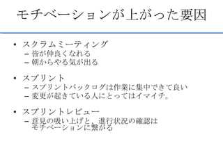 モチベーションが上がった要因 スクラムミーティング 皆が仲良くなれる 朝からやる気が出る スプリント スプリントバックログは作業に集中できて良い 変更が起きている人にとってはイマイチ。 スプリントレビュー 意見の吸い上げと、進行状況の確認は モチベーションに繋がる 
