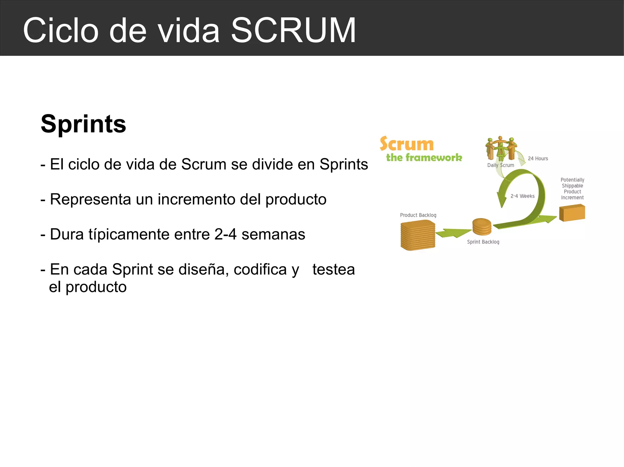 Ciclo de vida SCRUM Sprints - El ciclo de vida de Scrum se divide en Sprints - Representa un incremento del producto - Dura típicamente entre 2-4 semanas - En cada Sprint se diseña, codifica y  testea  el producto 