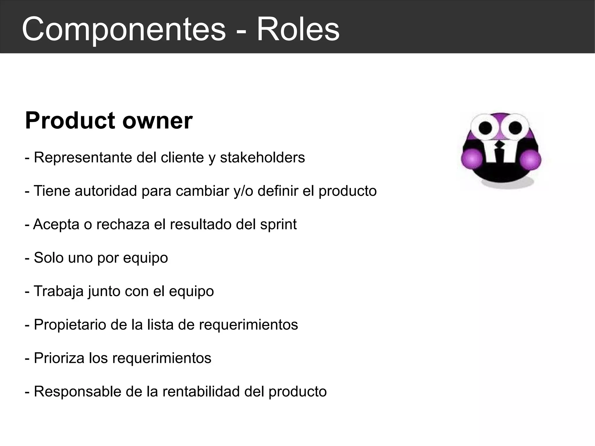 Componentes - Roles Product owner - Representante del cliente y stakeholders - Tiene autoridad para cambiar y/o definir el producto - Acepta o rechaza el resultado del sprint - Solo uno por equipo - Trabaja junto con el equipo - Propietario de la lista de requerimientos - Prioriza los requerimientos - Responsable de la rentabilidad del producto 
