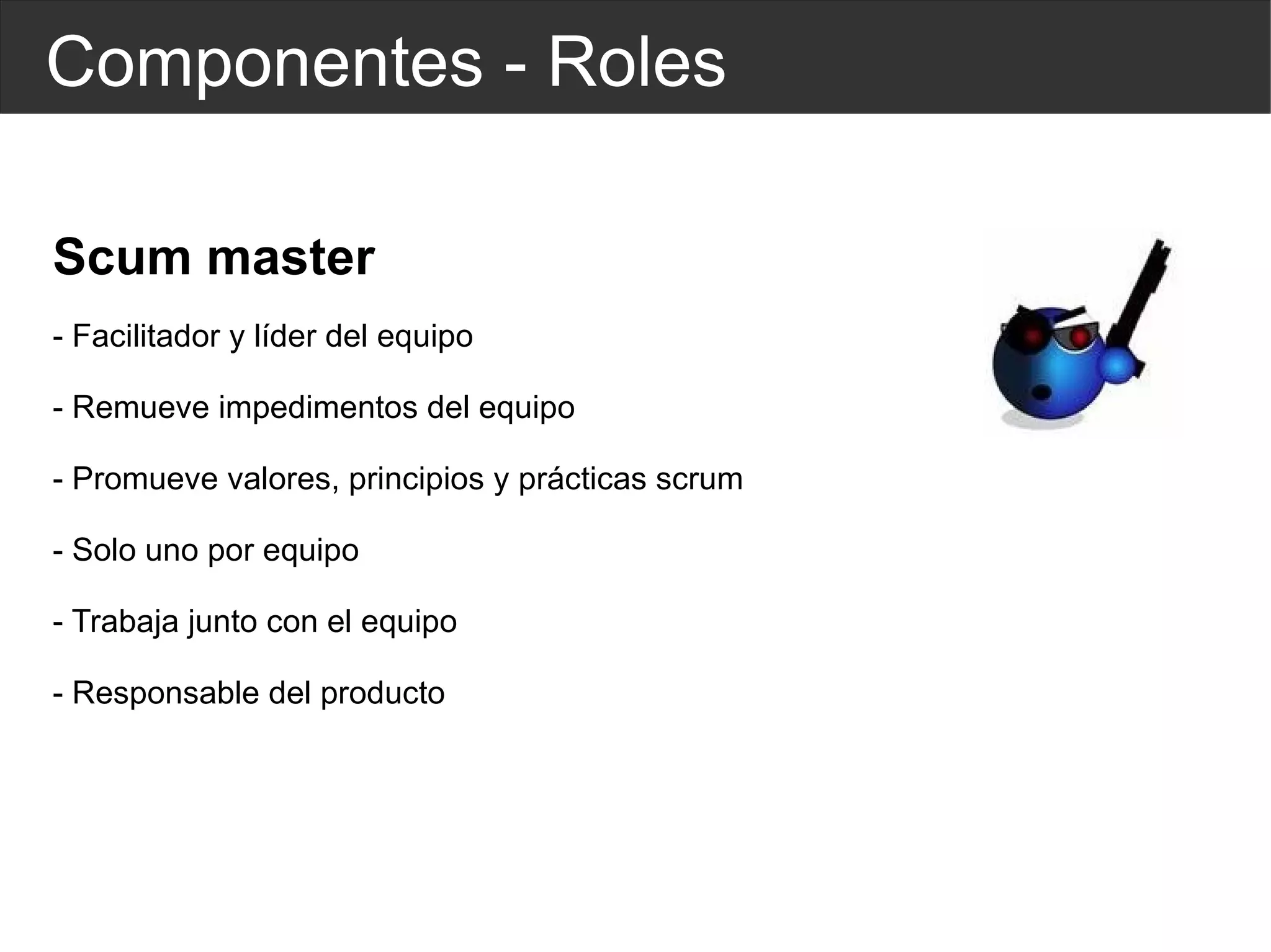 Componentes - Roles Scum master - Facilitador y  líder  del equipo - Remueve impedimentos del equipo - Promueve valores, principios y prácticas scrum - Solo uno por equipo - Trabaja junto con el equipo - Responsable del producto 