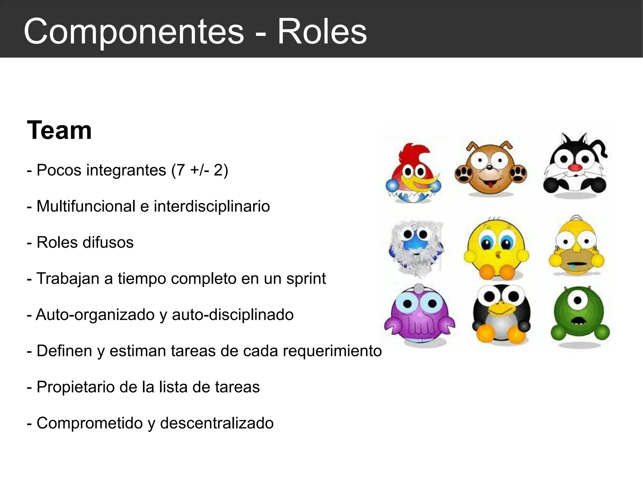 Componentes - Roles Team - Pocos integrantes (7 +/- 2) - Multifuncional e  interdisciplinario   - Roles difusos - Trabajan a tiempo completo en un sprint - Auto-organizado y auto-disciplinado - Definen y estiman tareas de cada requerimiento - Propietario de la lista de tareas - Comprometido y descentralizado 