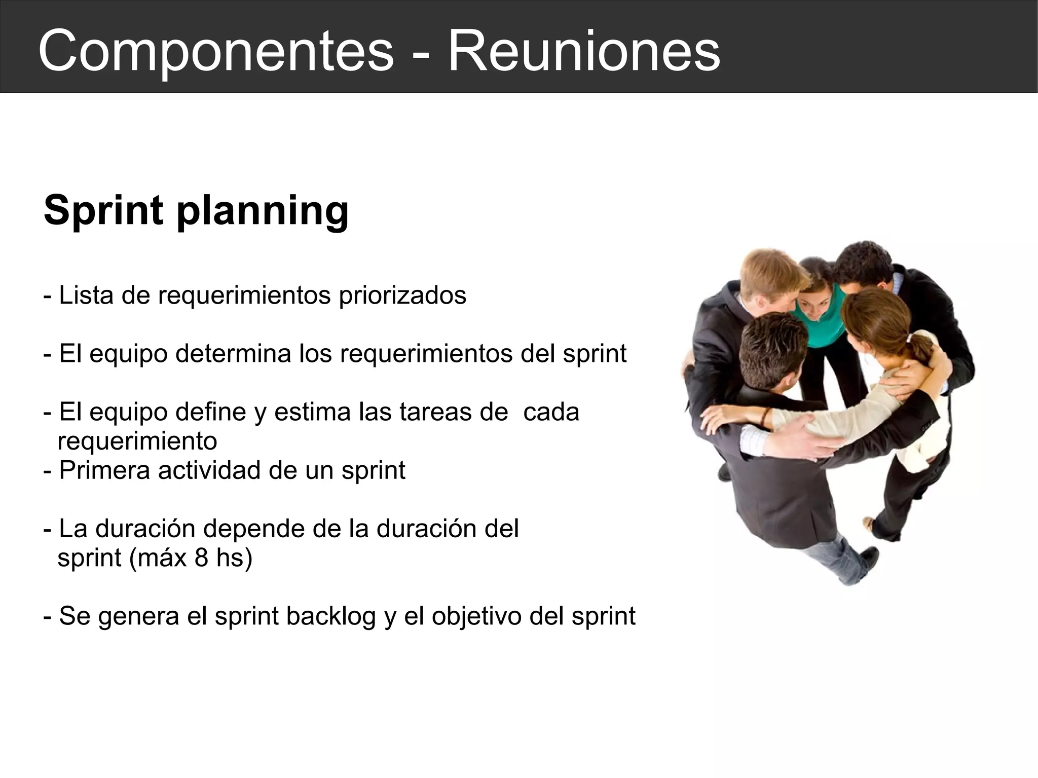 Componentes - Reuniones Sprint planning - Lista de requerimientos priorizados - El equipo determina los requerimientos del sprint - El equipo define y estima las tareas de  cada  requerimiento - Primera actividad de un sprint - La duración depende de la duración del  sprint (máx 8 hs) - Se genera el sprint backlog y el objetivo del sprint 