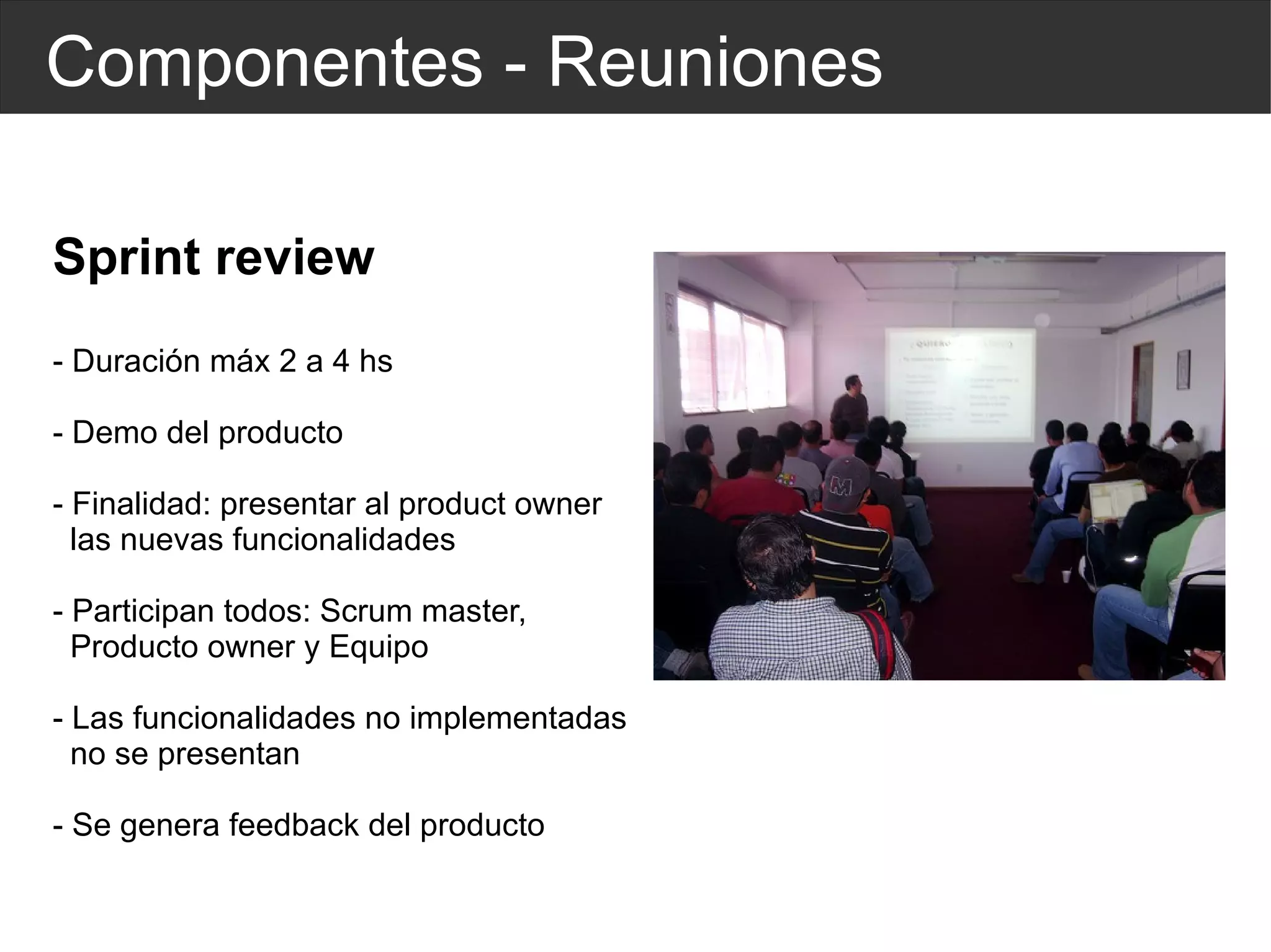 Componentes - Reuniones Sprint review - Duración máx 2 a 4 hs - Demo del producto - Finalidad: presentar al product owner  las nuevas funcionalidades - Participan todos: Scrum master,  Producto owner y Equipo - Las funcionalidades no implementadas  no se presentan - Se genera feedback del producto 
