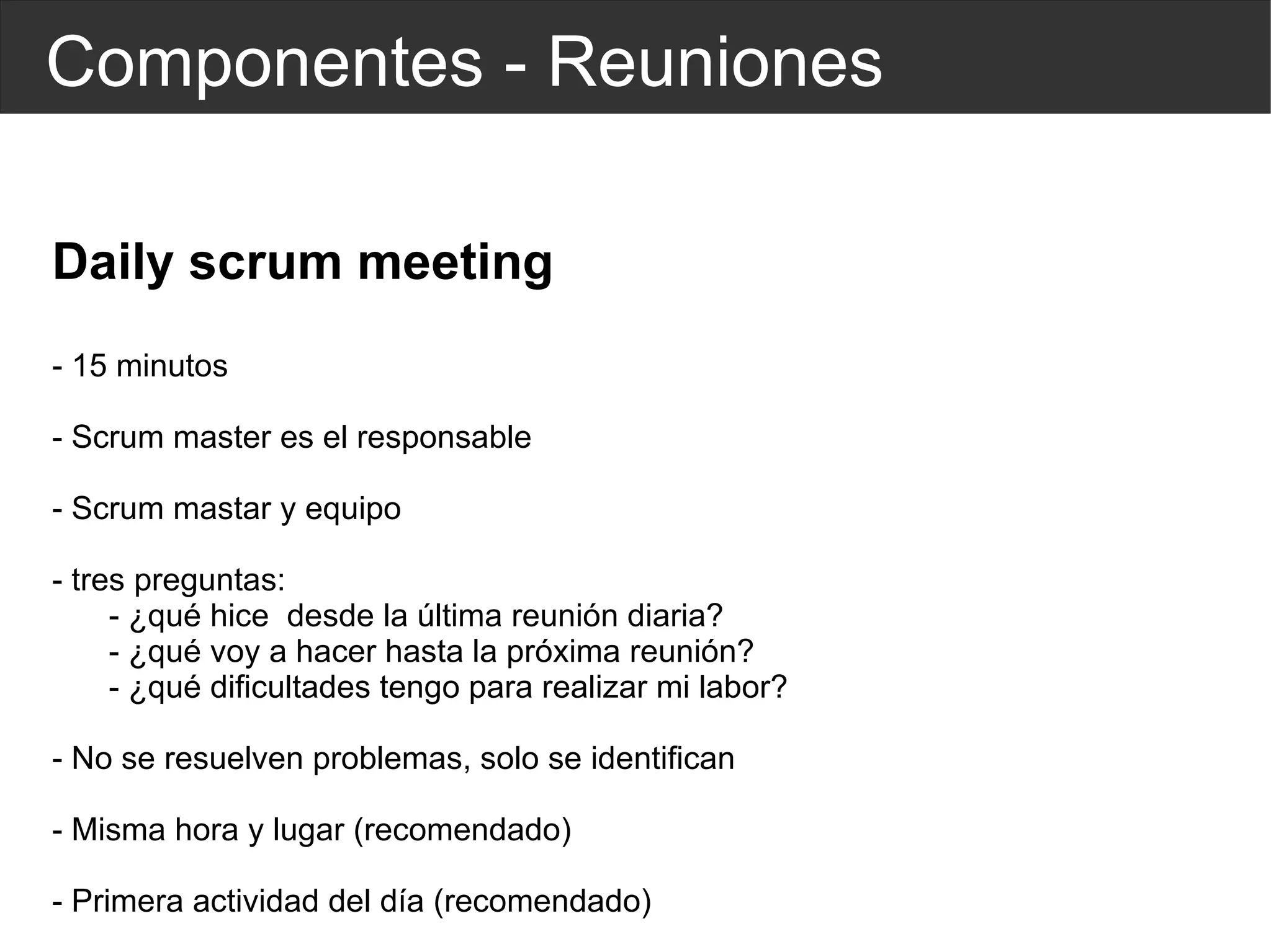 Componentes - Reuniones Daily scrum meeting - 15 minutos - Scrum master es el responsable - Scrum mastar y equipo - tres preguntas: - ¿qué hice  desde la última reunión diaria? - ¿qué voy a hacer hasta la próxima reunión? - ¿qué dificultades tengo para realizar mi labor? - No se resuelven problemas, solo se identifican - Misma hora y lugar (recomendado) - Primera actividad del  día  (recomendado) 