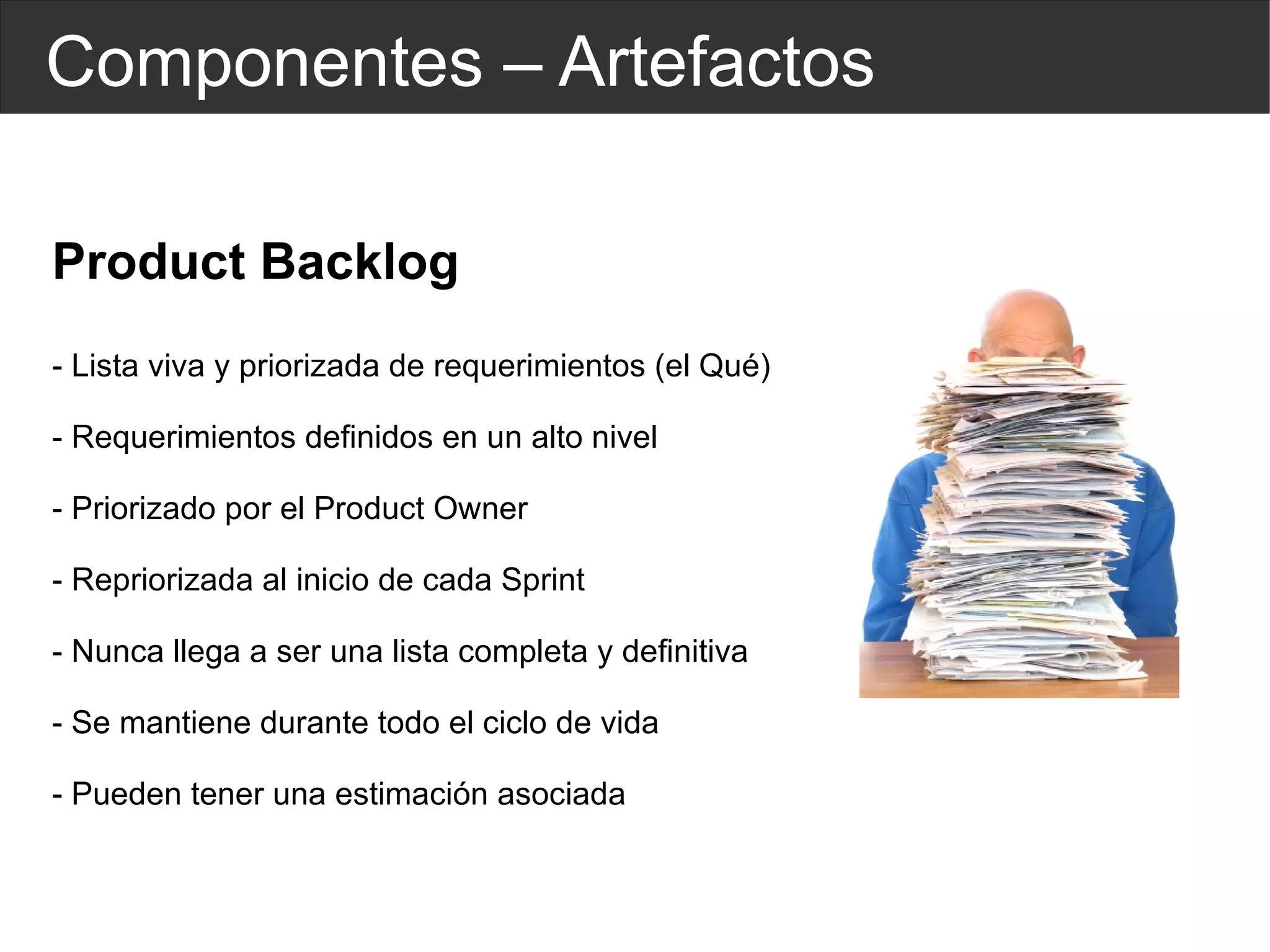 Componentes – Artefactos Product Backlog - Lista viva y priorizada de requerimientos (el Qué) - Requerimientos definidos en un alto nivel - Priorizado por el Product Owner - Repriorizada al inicio de cada Sprint - Nunca llega a ser una lista completa y definitiva - Se mantiene durante todo el ciclo de vida - Pueden tener una estimación asociada 