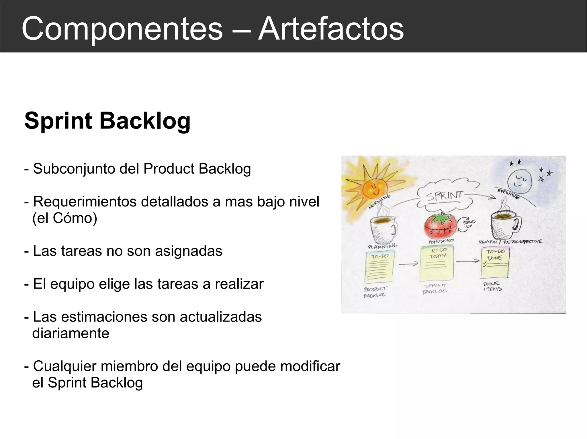 Componentes – Artefactos Sprint Backlog - Subconjunto del Product Backlog - Requerimientos detallados a mas bajo nivel  (el Cómo) - Las tareas no son asignadas - El equipo elige las tareas a realizar - Las estimaciones son actualizadas  diariamente - Cualquier  miembro  del equipo puede modificar  el Sprint Backlog 