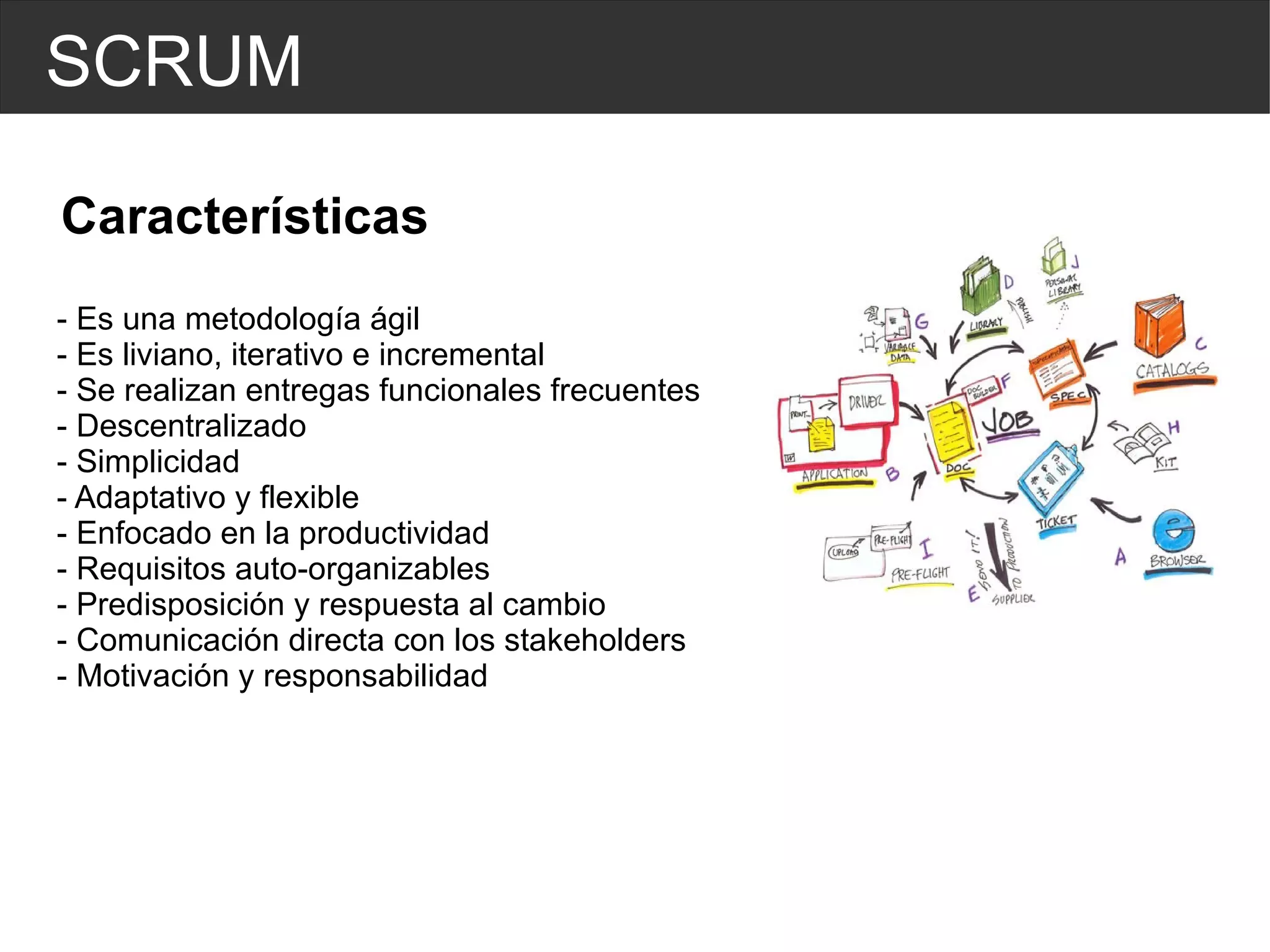 SCRUM Características - Es una metodología ágil - Es liviano, iterativo e incremental - Se realizan entregas funcionales frecuentes - Descentralizado - Simplicidad - Adaptativo y flexible - Enfocado en la productividad - Requisitos auto-organizables - Predisposición y respuesta al cambio - Comunicación directa con los stakeholders - Motivación y responsabilidad 