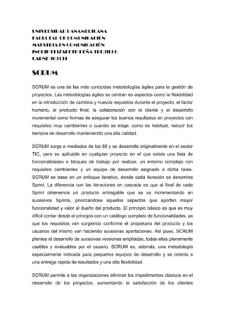 UNIVERSIDAD PANAMERICANA<br />FACULTAD DE COMUNICACIÓN<br />MAESTRIA EN COMUNICACIÓN<br />INGRID ELIZABETH PEÑA TRUJILLO<br />CARNE 909131<br />SCRUM<br />SCRUM es una de las más conocidas metodologías ágiles para la gestión de proyectos. Las metodologías ágiles se centran es aspectos como la flexibilidad en la introducción de cambios y nuevos requisitos durante el proyecto, el factor humano, el producto final, la colaboración con el cliente y el desarrollo incremental como formas de asegurar los buenos resultados en proyectos con requisitos muy cambiantes o cuando se exige, como es habitual, reducir los tiempos de desarrollo manteniendo una alta calidad. <br />SCRUM surge a mediados de los 80 y se desarrolla originalmente en el sector TIC, pero es aplicable en cualquier proyecto en el que exista una lista de funcionalidades o bloques de trabajo por realizar, un entorno complejo con requisitos cambiantes y un equipo de desarrollo asignado a dicha tarea. SCRUM se basa en un enfoque iterativo, donde cada iteración se denomina Sprint. La diferencia con las iteraciones en cascada es que al final de cada Sprint obtenemos un producto entregable que se va incrementando en sucesivos Sprints, priorizándose aquellos aspectos que aportan mayor funcionalidad y valor al dueño del producto. El principio básico es que es muy difícil contar desde el principio con un catálogo completo de funcionalidades, ya que los requisitos van surgiendo conforme el propietario del producto y los usuarios del mismo van haciendo sucesivas aportaciones. Así pues, SCRUM plantea el desarrollo de sucesivas versiones ampliadas, todas ellas plenamente usables y evaluables por el usuario. SCRUM es, además, una metodología especialmente indicada para pequeños equipos de desarrollo y se orienta a una entrega rápida de resultados y una alta flexibilidad.<br />SCRUM permite a las organizaciones eliminar los impedimentos clásicos en el desarrollo de los proyectos, aumentando la satisfacción de los clientes mediante la realización de entregas frecuentes de resultados tangibles e integrándolos activamente en el ciclo de desarrollo, lo cuál proporciona además una mayor adaptación y adecuación a sus necesidades. <br />SCRUM potencia la formación de equipos de trabajo autosuficientes y multidisciplinares, reduciendo la carga de gestión y proporcionando a los miembros del equipo un entorno amigable y productivo para desarrollar sus habilidades al máximo. Este entorno proporciona además mayor calidad de vida a los trabajadores y mejora drásticamente la moral en las organizaciones.<br />SCRUM se centra en el producto y las personas, y hace especial hincapié en la eliminación proactiva de todas las trabas e impedimentos que surjan durante el desarrollo. Así pues, permite a muchas organizaciones alcanzar el llamado “Efecto Toyota”: cuatro veces la productividad media del sector, con doce veces la calidad.<br />SCRUM es simple, aunque duro. Es sencillo combinar SCRUM con otras metodologías y marcos de gestión de proyectos en las organizaciones. <br />