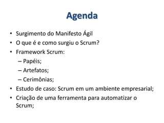 AgendaSurgimento do Manifesto ÁgilO que é e como surgiu o Scrum?Framework Scrum:Papéis;Artefatos;Cerimônias;Estudo de caso: Scrum em um ambiente empresarial;Criação de uma ferramenta para automatizar o Scrum;