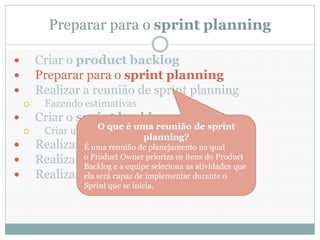 Preparar para o sprint planning

       Criar o product backlog
       Preparar para o sprint planning
       Realizar a reunião de sprint planning
         Fazendo estimativas
       Criar o sprint backlog
         Criar um taskboard reunião de sprint
                     O que é uma
                                     planning?
       Realizar daily scrums
                 É uma reunião de planejamento na qual
       Realizar sprintOwner prioriza os itens do Product
                 o Product reviews
                 Backlog e a equipe seleciona as atividades que
       Realizar sprint retrospectives o
                 ela será capaz de implementar durante
                    Sprint que se inicia.
 