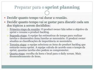 Preparar para o sprint planning

 Decidir quanto tempo vai durar a reunião.
 Decidir quanto tempo vai se gastar para discutir cada um
 dos tópicos a serem decididos:
    Primeira etapa da reunião: O product owner fala sobre o objetivo da
     sprint e resume o product backlog.
    Segunda etapa: A equipe faz estimativas de tempo para realizar
     tarefas e desmembra itens/tarefas se necessário. O prodcut owner
     atualiza as classificações de importância se necessário.
    Terceira etapa: a equipe seleciona os itens do product backlog que
     entrarão nessa sprint. A equipe calcula de acordo com o tempo da
     sprint, quantas tarefas eles podem se comprometer.
    Quarta etapa: escolha da hora e local para o daily scrum. Mais
     desmembramento de itens.
 