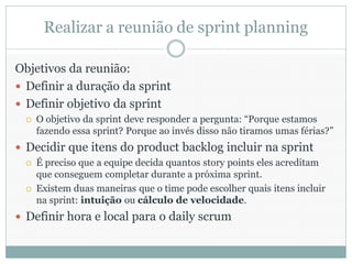 Realizar a reunião de sprint planning

Objetivos da reunião:
 Definir a duração da sprint
 Definir objetivo da sprint
     O objetivo da sprint deve responder a pergunta: “Porque estamos
      fazendo essa sprint? Porque ao invés disso não tiramos umas férias?”
 Decidir que itens do product backlog incluir na sprint
     É preciso que a equipe decida quantos story points eles acreditam
      que conseguem completar durante a próxima sprint.
     Existem duas maneiras que o time pode escolher quais itens incluir
      na sprint: intuição ou cálculo de velocidade.
 Definir hora e local para o daily scrum
 