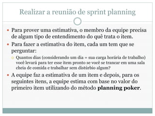 Realizar a reunião de sprint planning

 Para prover uma estimativa, o membro da equipe precisa
  de algum tipo de entendimento do quê trata o item.
 Para fazer a estimativa do item, cada um tem que se
  perguntar:
    Quantos dias (considerando um dia = sua carga horária de trabalho)
     você levará para ter esse item pronto se você se trancar em uma sala
     cheia de comida e trabalhar sem distúrbio algum?
 A equipe faz a estimativa de um item e depois, para os
 seguintes itens, a equipe estima com base no valor do
 primeiro item utilizando do método planning poker.
 