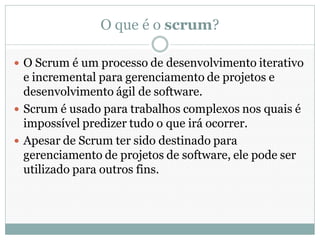 O que é o scrum?

 O Scrum é um processo de desenvolvimento iterativo
  e incremental para gerenciamento de projetos e
  desenvolvimento ágil de software.
 Scrum é usado para trabalhos complexos nos quais é
  impossível predizer tudo o que irá ocorrer.
 Apesar de Scrum ter sido destinado para
  gerenciamento de projetos de software, ele pode ser
  utilizado para outros fins.
 